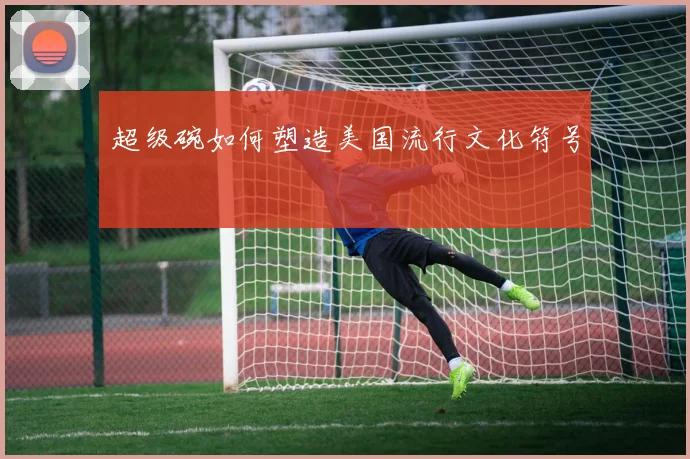 超级碗如何塑造美国流行文化符号
