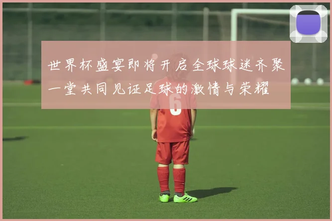 世界杯盛宴即将开启全球球迷齐聚一堂共同见证足球的激情与荣耀