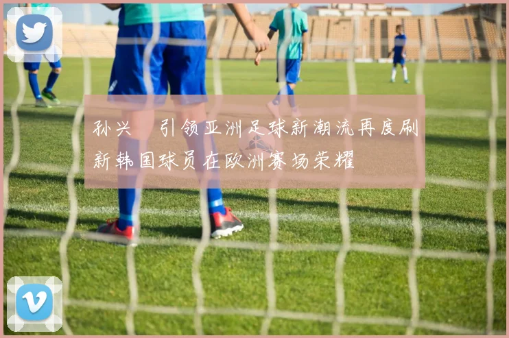 孙兴慜引领亚洲足球新潮流再度刷新韩国球员在欧洲赛场荣耀
