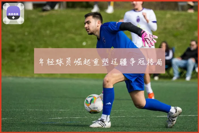 年轻球员崛起重塑辽疆争冠格局