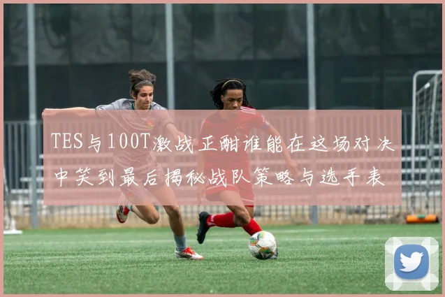 TES与100T激战正酣谁能在这场对决中笑到最后揭秘战队策略与选手表现