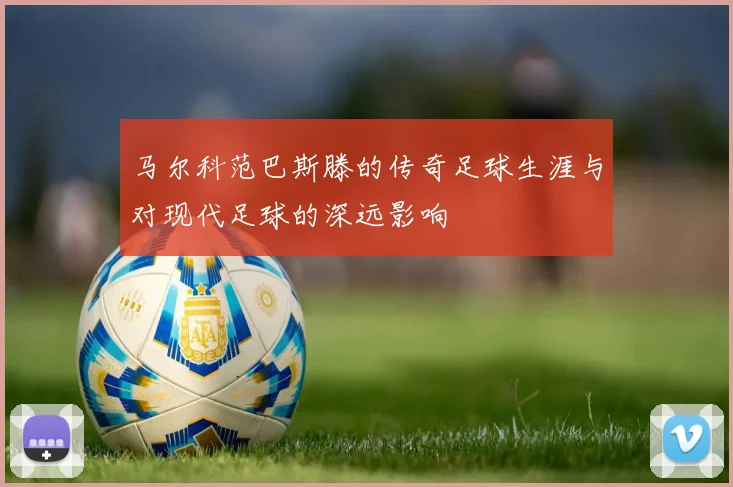 马尔科范巴斯滕的传奇足球生涯与对现代足球的深远影响