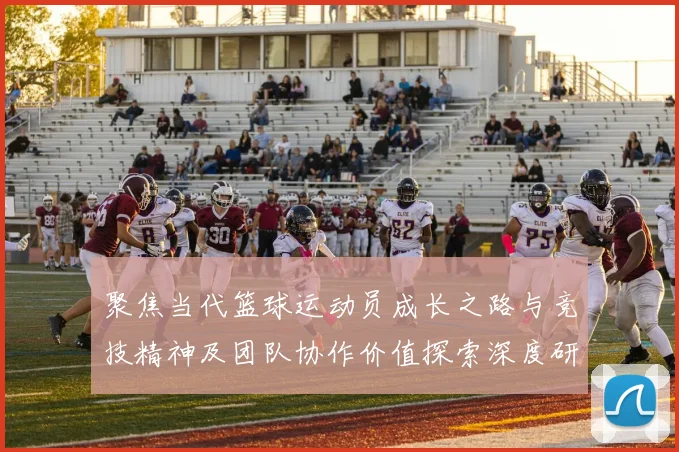 聚焦当代篮球运动员成长之路与竞技精神及团队协作价值探索深度研究