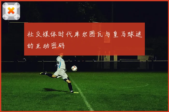 社交媒体时代库尔图瓦与皇马球迷的互动密码