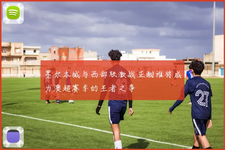 墨尔本城与西部联激战正酣谁将成为澳超赛季的王者之争
