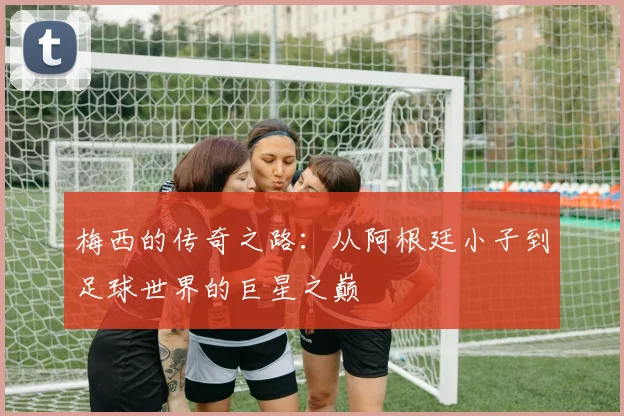 梅西的传奇之路：从阿根廷小子到足球世界的巨星之巅