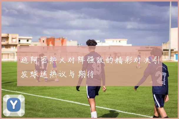 迈阿密热火对阵强敌的精彩对决引发球迷热议与期待