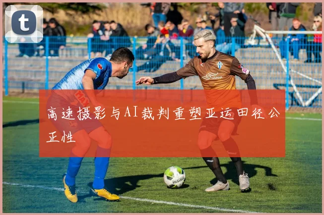 高速摄影与AI裁判重塑亚运田径公正性