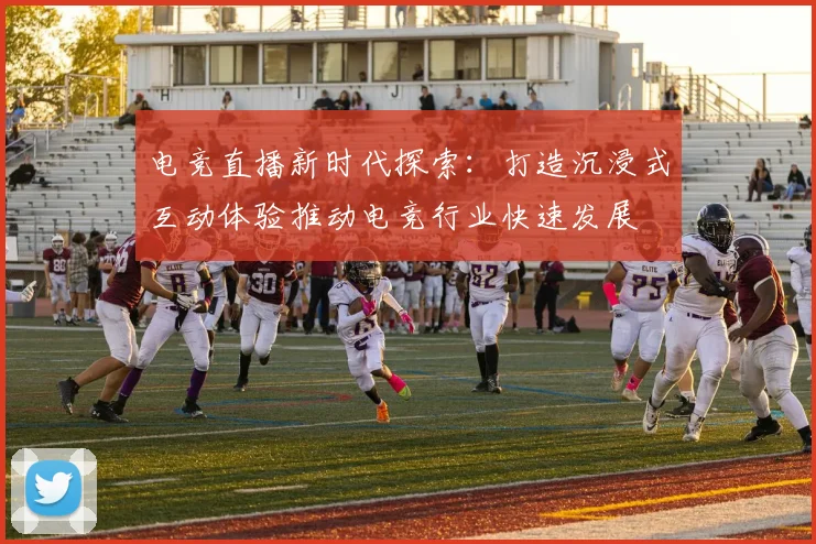 电竞直播新时代探索：打造沉浸式互动体验推动电竞行业快速发展