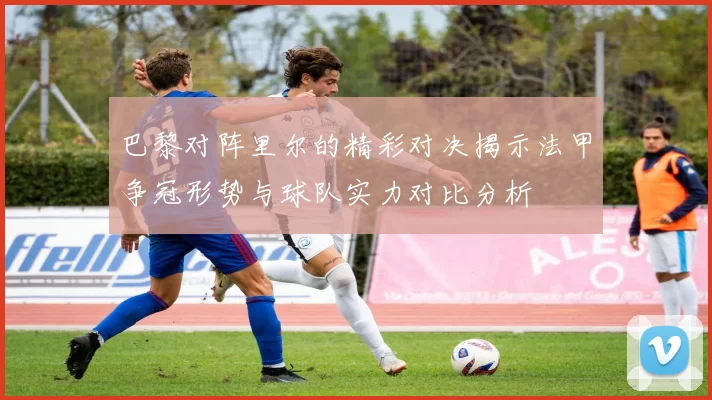 巴黎对阵里尔的精彩对决揭示法甲争冠形势与球队实力对比分析