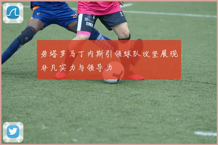 劳塔罗马丁内斯引领球队攻坚展现非凡实力与领导力