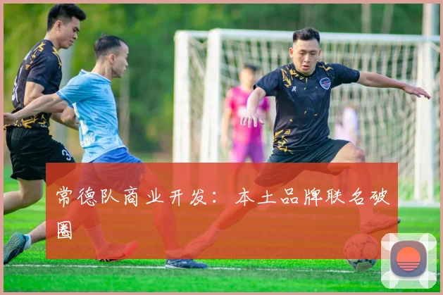 常德队商业开发：本土品牌联名破圈