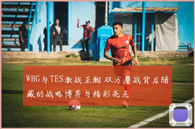 WBG与TES激战正酣 双方鏖战背后暗藏的战略博弈与精彩亮点