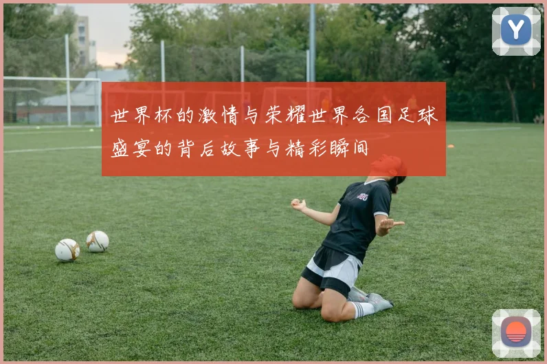 世界杯的激情与荣耀世界各国足球盛宴的背后故事与精彩瞬间