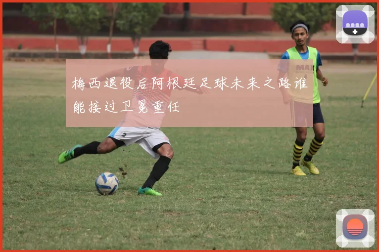 梅西退役后阿根廷足球未来之路谁能接过卫冕重任