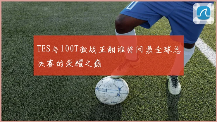 TES与100T激战正酣谁将问鼎全球总决赛的荣耀之巅